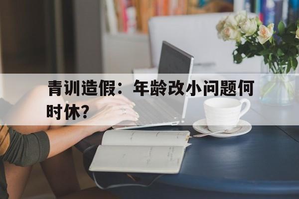 九游体育app官网-青训造假：年龄改小问题何时休？的简单介绍