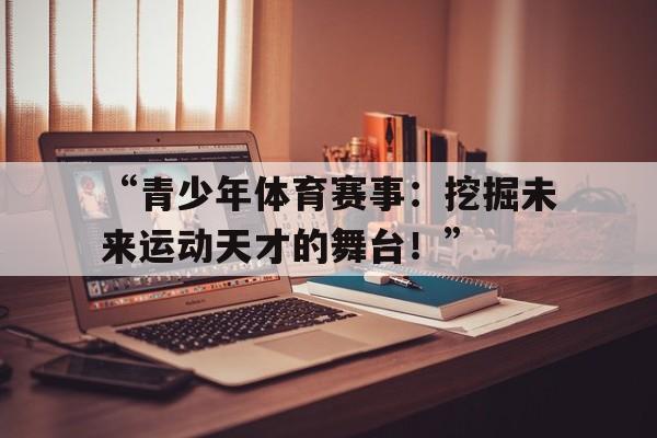 九游体育app官网-“青少年体育赛事：挖掘未来运动天才的舞台！”