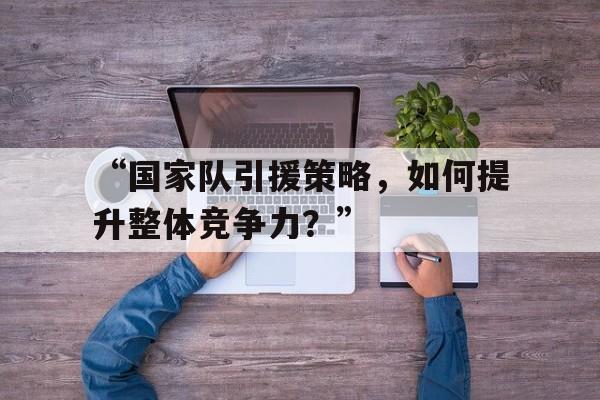 九游体育官网入口-“国家队引援策略，如何提升整体竞争力？”