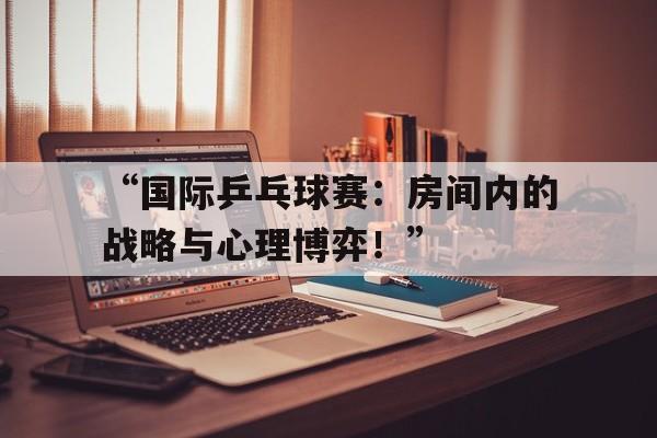 九游体育app官网-“国际乒乓球赛：房间内的战略与心理博弈！”
