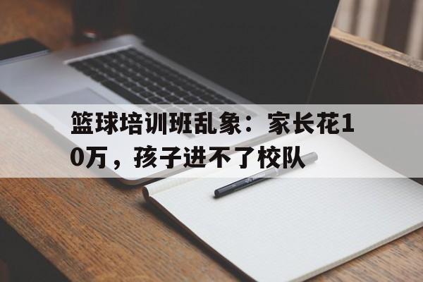 九游体育官网入口-篮球培训班乱象：家长花10万，孩子进不了校队的简单介绍